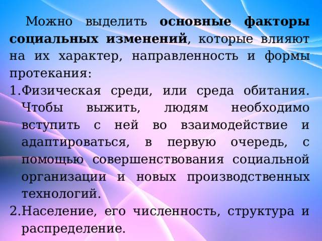 Можно выделить основные факторы социальных изменений , которые влияют на их характер, направленность и формы протекания: Физическая среди, или среда обитания. Чтобы выжить, людям необходимо вступить с ней во взаимодействие и адаптироваться, в первую очередь, с помощью совершенствования социальной организации и новых производственных технологий. Население, его численность, структура и распределение. 