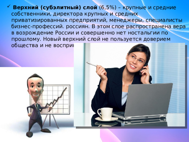  Верхний (субэлитный) слой (6,5%) – крупные и средние собственники, директора крупных и средних приватизированных предприятий, менеджеры, специалисты бизнес-профессий. россиян. В этом слое распространена вера в возрождение России и совершенно нет ностальгии по прошлому. Новый верхний слой не пользуется доверием общества и не воспринимается в качестве лидера.  Верхний (субэлитный) слой (6,5%) – крупные и средние собственники, директора крупных и средних приватизированных предприятий, менеджеры, специалисты бизнес-профессий. россиян. В этом слое распространена вера в возрождение России и совершенно нет ностальгии по прошлому. Новый верхний слой не пользуется доверием общества и не воспринимается в качестве лидера. 
