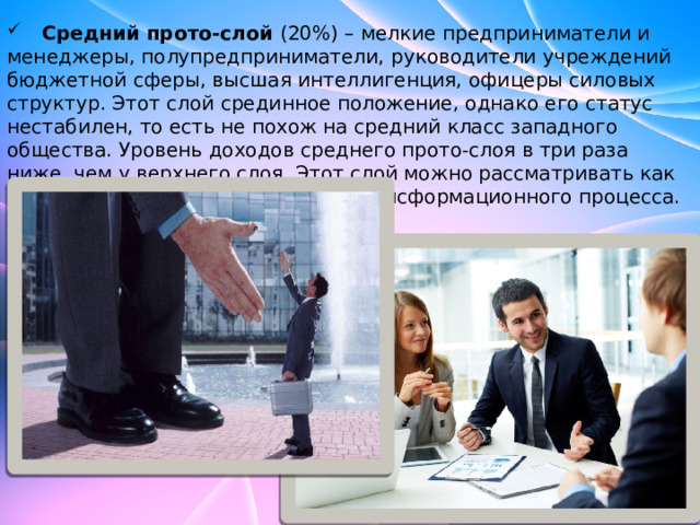  Средний прото-слой (20%) – мелкие предприниматели и менеджеры, полупредприниматели, руководители учреждений бюджетной сферы, высшая интеллигенция, офицеры силовых структур. Этот слой срединное положение, однако его статус нестабилен, то есть не похож на средний класс западного общества. Уровень доходов среднего прото-слоя в три раза ниже, чем у верхнего слоя. Этот слой можно рассматривать как потенциальную движущую силу трансформационного процесса. 