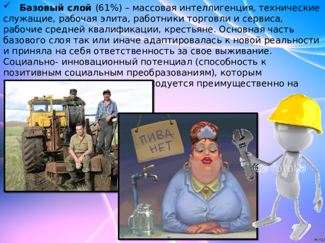  Базовый слой (61%) – массовая интеллигенция, технические служащие, рабочая элита, работники торговли и сервиса, рабочие средней квалификации, крестьяне. Основная часть базового слоя так или иначе адаптировалась к новой реальности и приняла на себя ответственность за свое выживание. Социально- инновационный потенциал (способность к позитивным социальным преобразованиям), которым располагает базовый слой расходуется преимущественно на решение семейных проблем. 