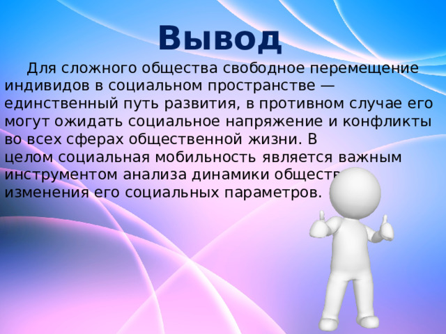 Вывод  Для сложного общества свободное перемещение индивидов в социальном пространстве — единственный путь развития, в противном случае его могут ожидать социальное напряжение и конфликты во всех сферах общественной жизни. В целом социальная мобильность   является важным инструментом анализа динамики общества, изменения его социальных параметров. 
