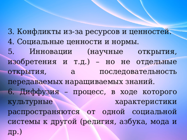 3. Конфликты из-за ресурсов и ценностей. 4. Социальные ценности и нормы. 5. Инновации (научные открытия, изобретения и т.д.) – но не отдельные открытия, а последовательность передаваемых наращиваемых знаний. 6. Диффузия – процесс, в ходе которого культурные характеристики распространяются от одной социальной системы к другой (религия, азбука, мода и др.) 