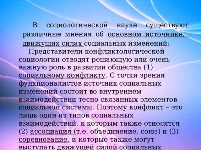 В социологической науке существуют различные мнения об основном источнике, движущих силах социальных изменений: Представители конфликтологической социологии отводят решающую или очень важную роль в развитии общества (1) социальному конфликту . С точки зрения функционалистов источник социальных изменений состоит во внутреннем взаимодействии тесно связанных элементов социальной системы. Поэтому конфликт – это лишь один из типов социальных взаимодействий, к которым также относятся (2) ассоциация (т.е. объединение, союз) и (3) соревнование , и которые также могут выступать движущей силой социальных изменений. 