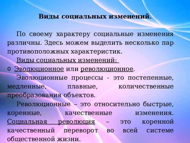 Виды социальных изменений.   По своему характеру социальные изменения различны. Здесь можем выделить несколько пар противоположных характеристик. Виды социальных изменений: Эволюционное или революционное . Эволюционные процессы - это постепенные, медленные, плавные, количественные преобразования объектов. Революционные – это относительно быстрые, коренные, качественные изменения. Социальная революция – это коренной качественный переворот во всей системе общественной жизни. 