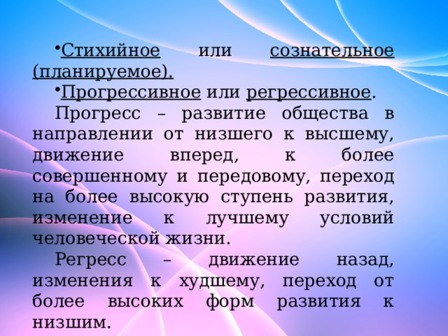 Стихийное или сознательное (планируемое).  Прогрессивное или регрессивное . Прогресс – развитие общества в направлении от низшего к высшему, движение вперед, к более совершенному и передовому, переход на более высокую ступень развития, изменение к лучшему условий человеческой жизни. Регресс – движение назад, изменения к худшему, переход от более высоких форм развития к низшим. 