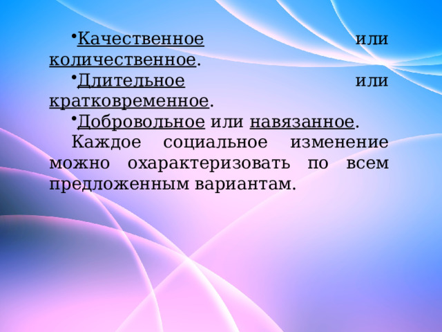 Качественное или количественное . Длительное или кратковременное . Добровольное или навязанное . Каждое социальное изменение можно охарактеризовать по всем предложенным вариантам. 