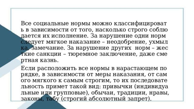 Все социальные нормы можно классифицировать в зависимости от того, насколько строго соблюдается их исполнение. За нарушение одни норм следует мягкое наказание – неодобрение, ухмылка, замечание. За нарушение других норм – жесткие санкции – тюремное заключение, даже смертная казнь. Если расположить все нормы в нарастающем порядке, в зависимости от меры наказания, от самого мягкого к самым строгим, то их последовательность примет такой вид: привычки (индивидуальные или групповые), обычаи, традиции, нравы, законы, табу (строгий абсолютный запрет). 