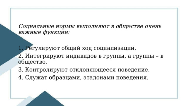 Социальные нормы выполняют в обществе очень важные функции:  1. Регулируют общий ход социализации. 2. Интегрируют индивидов в группы, а группы – в общество. 3. Контролируют отклоняющееся поведение. 4. Служат образцами, эталонами поведения. 