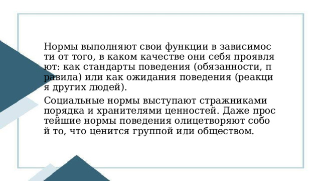 Нормы выполняют свои функции в зависимости от того, в каком качестве они себя проявляют: как стандарты поведения (обязанности, правила) или как ожидания поведения (реакция других людей). Социальные нормы выступают стражниками порядка и хранителями ценностей. Даже простейшие нормы поведения олицетворяют собой то, что ценится группой или обществом. 
