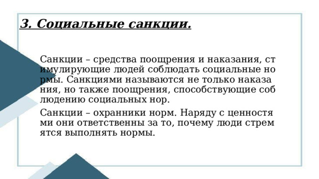 3. Социальные санкции. Санкции – средства поощрения и наказания, стимулирующие людей соблюдать социальные нормы. Санкциями называются не только наказания, но также поощрения, способствующие соблюдению социальных нор. Санкции – охранники норм. Наряду с ценностями они ответственны за то, почему люди стремятся выполнять нормы. 