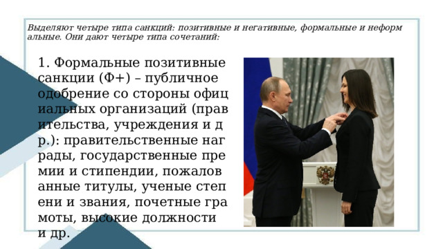 Выделяют четыре типа санкций: позитивные и негативные, формальные и неформальные. Они дают четыре типа сочетаний:   1. Формальные позитивные санкции (Ф+) – публичное одобрение со стороны официальных организаций (правительства, учреждения и др.): правительственные награды, государственные премии и стипендии, пожалованные титулы, ученые степени и звания, почетные грамоты, высокие должности и др. 