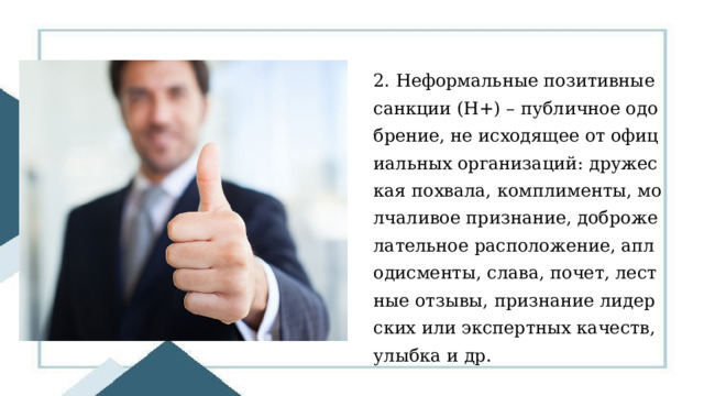 2. Неформальные позитивные санкции (Н+) – публичное одобрение, не исходящее от официальных организаций: дружеская похвала, комплименты, молчаливое признание, доброжелательное расположение, аплодисменты, слава, почет, лестные отзывы, признание лидерских или экспертных качеств, улыбка и др. 