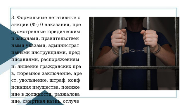 3. Формальные негативные санкции (Ф-) 0 наказания, предусмотренные юридическими законами, правительственными указами, административными инструкциями, предписаниями, распоряжениями: лишение гражданских прав, тюремное заключение, арест, увольнение, штраф, конфискация имущества, понижение в должности, разжалование, смертная казнь, отлучение от церкви. 