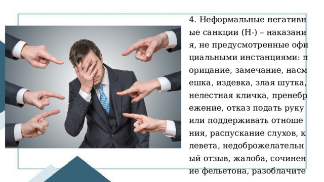 4. Неформальные негативные санкции (Н-) – наказания, не предусмотренные официальными инстанциями: порицание, замечание, насмешка, издевка, злая шутка, нелестная кличка, пренебрежение, отказ подать руку или поддерживать отношения, распускание слухов, клевета, недоброжелательный отзыв, жалоба, сочинение фельетона, разоблачительная статьи и др. 