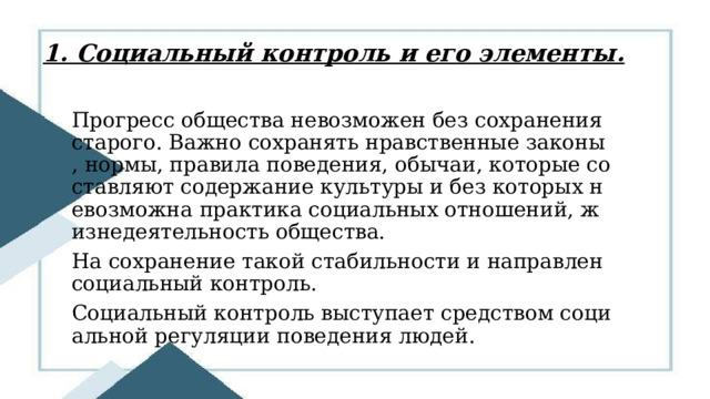 1. Социальный контроль и его элементы. Прогресс общества невозможен без сохранения старого. Важно сохранять нравственные законы, нормы, правила поведения, обычаи, которые составляют содержание культуры и без которых невозможна практика социальных отношений, жизнедеятельность общества. На сохранение такой стабильности и направлен социальный контроль. Социальный контроль выступает средством социальной регуляции поведения людей. 
