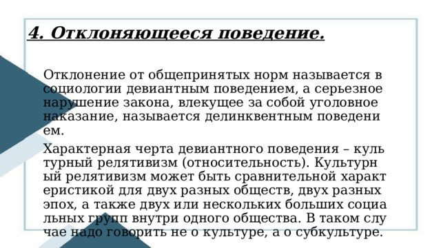 4. Отклоняющееся поведение. Отклонение от общепринятых норм называется в социологии девиантным поведением, а серьезное нарушение закона, влекущее за собой уголовное наказание, называется делинквентным поведением. Характерная черта девиантного поведения – культурный релятивизм (относительность). Культурный релятивизм может быть сравнительной характеристикой для двух разных обществ, двух разных эпох, а также двух или нескольких больших социальных групп внутри одного общества. В таком случае надо говорить не о культуре, а о субкультуре. 