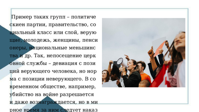  Пример таких групп – политическиен партии, правительство, социальный класс или слой, верующие, молодежь, женщины, пенсионеры, национальные меньшинства и др. Так, непосещение церковной службы – девиация с позиций верующего человека, но норма с позиции неверующего. В современном обществе, например, убийство на войне разрешается и даже вознаграждается, но в мирное время за ним следует наказание. 
