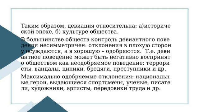 Таким образом, девиация относительна: а)исторической эпохе, б) культуре общества. В большинстве обществ контроль девиантного поведения несимметричен: отклонения в плохую сторону осуждаются, а в хорошую – одобряются. Т.е. девиантное поведение может быть негативно воспринято обществом как неодобряемое поведение: террористы, вандалы, циники, бродяги, преступники и др. Максимально одобряемые отклонения: национальные герои, выдающиеся спортсмены, ученые, писатели, художники, артисты, передовики труда и др. 