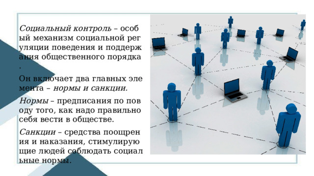 Социальный контроль – особый механизм социальной регуляции поведения и поддержания общественного порядка. Он включает два главных элемента – нормы и санкции. Нормы – предписания по поводу того, как надо правильно себя вести в обществе. Санкции – средства поощрения и наказания, стимулирующие людей соблюдать социальные нормы. 