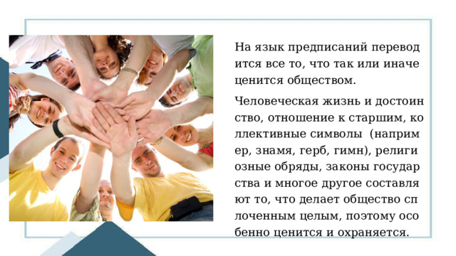 На язык предписаний переводится все то, что так или иначе ценится обществом. Человеческая жизнь и достоинство, отношение к старшим, коллективные символы (например, знамя, герб, гимн), религиозные обряды, законы государства и многое другое составляют то, что делает общество сплоченным целым, поэтому особенно ценится и охраняется. 