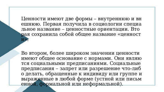Ценности имеют две формы – внутреннюю и внешнюю. Первая получила в социологии специальное название – ценностные ориентации. Вторая сохранила собой общее название «ценности». Во втором, более широком значении ценности имеют общее основание с нормами. Они являются социальными предписаниями. Социальные предписания – запрет или разрешение что-либо делать, обращенные к индивиду или группе и выраженные в любой форме (устной или письменной, формальной или неформальной). 