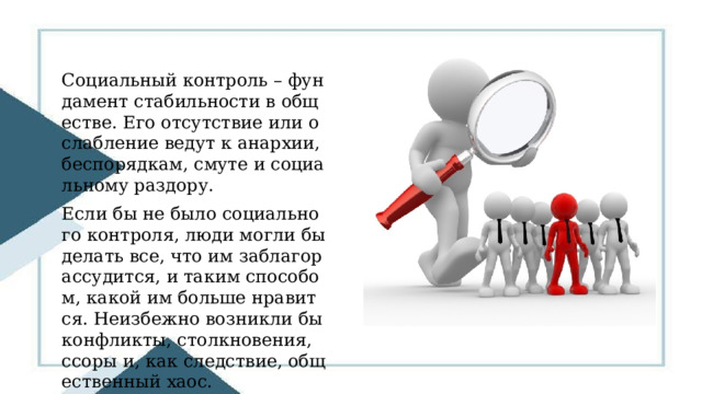 Социальный контроль – фундамент стабильности в обществе. Его отсутствие или ослабление ведут к анархии, беспорядкам, смуте и социальному раздору. Если бы не было социального контроля, люди могли бы делать все, что им заблагорассудится, и таким способом, какой им больше нравится. Неизбежно возникли бы конфликты, столкновения, ссоры и, как следствие, общественный хаос. 