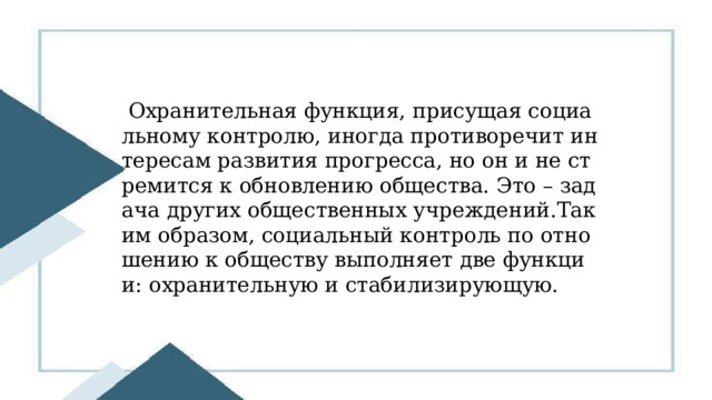  Охранительная функция, присущая социальному контролю, иногда противоречит интересам развития прогресса, но он и не стремится к обновлению общества. Это – задача других общественных учреждений.Таким образом, социальный контроль по отношению к обществу выполняет две функции: охранительную и стабилизирующую. 