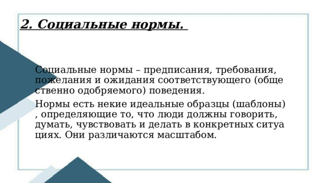 2. Социальные нормы. Социальные нормы – предписания, требования, пожелания и ожидания соответствующего (общественно одобряемого) поведения. Нормы есть некие идеальные образцы (шаблоны), определяющие то, что люди должны говорить, думать, чувствовать и делать в конкретных ситуациях. Они различаются масштабом.  