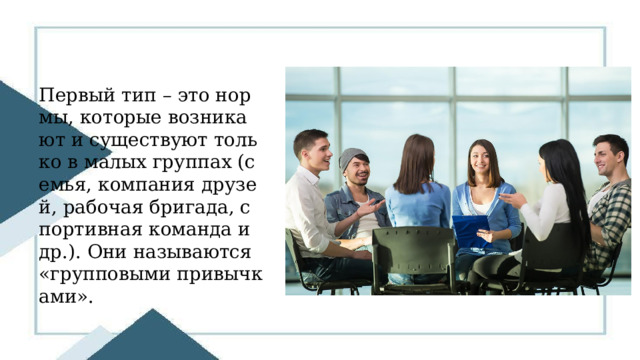 Первый тип – это нормы, которые возникают и существуют только в малых группах (семья, компания друзей, рабочая бригада, спортивная команда и др.). Они называются «групповыми привычками». 