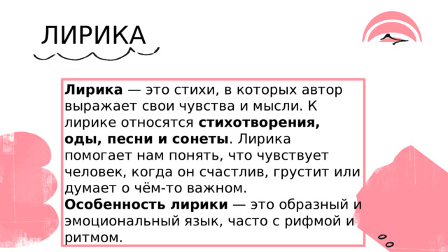 ЛИРИКА Лирика — это стихи, в которых автор выражает свои чувства и мысли. К лирике относятся стихотворения, оды, песни и сонеты . Лирика помогает нам понять, что чувствует человек, когда он счастлив, грустит или думает о чём-то важном. Особенность лирики — это образный и эмоциональный язык, часто с рифмой и ритмом. 