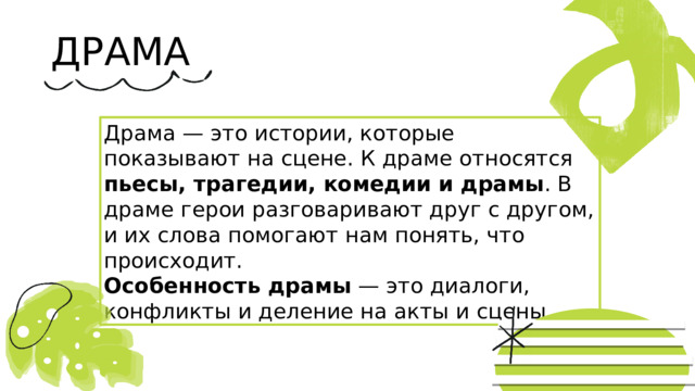ДРАМА Драма — это истории, которые показывают на сцене. К драме относятся пьесы, трагедии, комедии и драмы . В драме герои разговаривают друг с другом, и их слова помогают нам понять, что происходит. Особенность драмы — это диалоги, конфликты и деление на акты и сцены. 