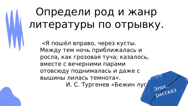 Эпос, рассказ . Определи род и жанр литературы по отрывку.  «Я пошёл вправо, через кусты. Между тем ночь приближалась и росла, как грозовая туча; казалось, вместе с вечерними парами отовсюду поднималась и даже с вышины лилась темнота». И. С. Тургенев «Бежин луг» 