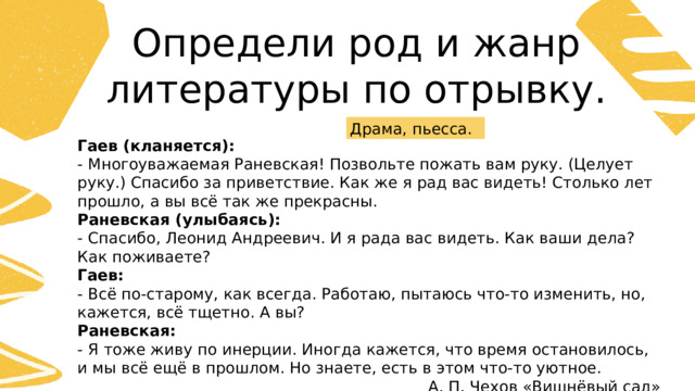Определи род и жанр литературы по отрывку. Драма, пьесса. Гаев (кланяется):  - Многоуважаемая Раневская! Позвольте пожать вам руку. (Целует руку.) Спасибо за приветствие. Как же я рад вас видеть! Столько лет прошло, а вы всё так же прекрасны. Раневская (улыбаясь):  - Спасибо, Леонид Андреевич. И я рада вас видеть. Как ваши дела? Как поживаете? Гаев: - Всё по-старому, как всегда. Работаю, пытаюсь что-то изменить, но, кажется, всё тщетно. А вы? Раневская: - Я тоже живу по инерции. Иногда кажется, что время остановилось, и мы всё ещё в прошлом. Но знаете, есть в этом что-то уютное. А. П. Чехов «Вишнёвый сад» 