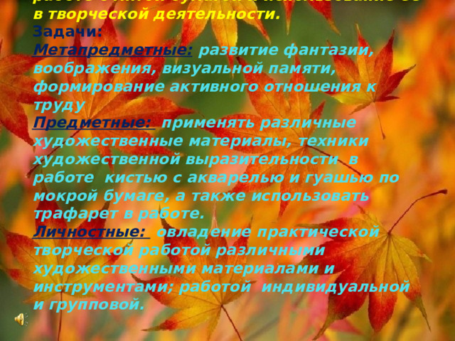 Цель урока: Сформировать понятие о работе с мятой бумагой и использование ее в творческой деятельности.  Задачи:  Метапредметные:  развитие фантазии, воображения, визуальной памяти, формирование активного отношения к труду  Предметные:  применять различные художественные материалы, техники художественной выразительности в работе кистью с акварелью и гуашью по мокрой бумаге, а также использовать трафарет в работе.  Личностные:  овладение практической творческой работой различными художественными материалами и инструментами; работой индивидуальной и групповой. 