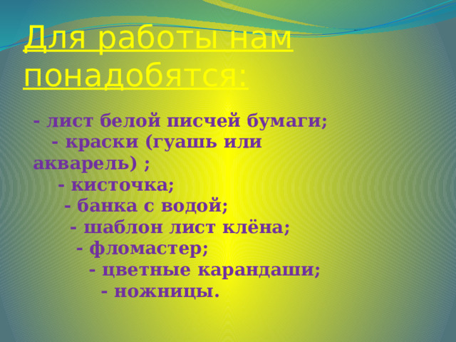 Для работы нам понадобятся: - лист белой писчей бумаги;  - краски (гуашь или акварель) ;  - кисточка;  - банка с водой;  - шаблон лист клёна;  - фломастер;  - цветные карандаши;  - ножницы. 