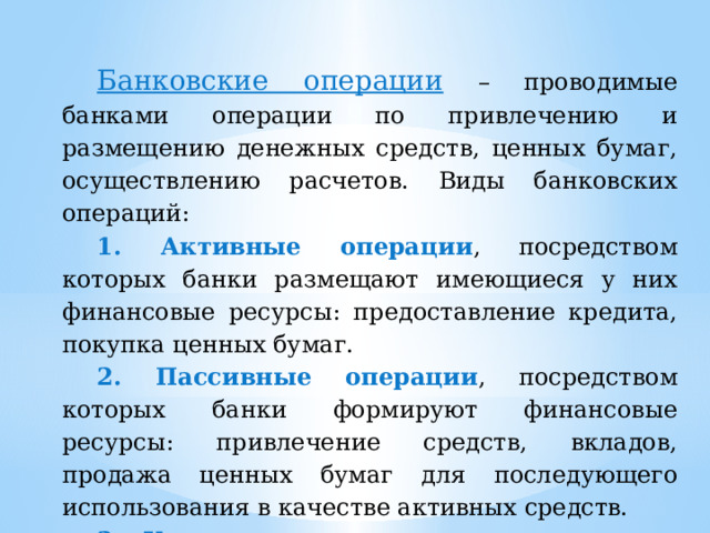 Банковские операции  – проводимые банками операции по привлечению и размещению денежных средств, ценных бумаг, осуществлению расчетов. Виды банковских операций: 1. Активные операции , посредством которых банки размещают имеющиеся у них финансовые ресурсы: предоставление кредита, покупка ценных бумаг. 2. Пассивные операции , посредством которых банки формируют финансовые ресурсы: привлечение средств, вкладов, продажа ценных бумаг для последующего использования в качестве активных средств. 3. Комиссионные операции – оказание услуг, выполнение поручений, выполнение посреднических операций. 