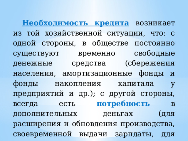 Необходимость кредита  возникает из той хозяйственной ситуации, что: с одной стороны, в обществе постоянно существуют временно свободные денежные средства (сбережения населения, амортизационные фонды и фонды накопления капитала у предприятий и др.); с другой стороны, всегда есть потребность в дополнительных деньгах (для расширения и обновления производства, своевременной выдачи зарплаты, для крупных покупок населения и т.д.). 