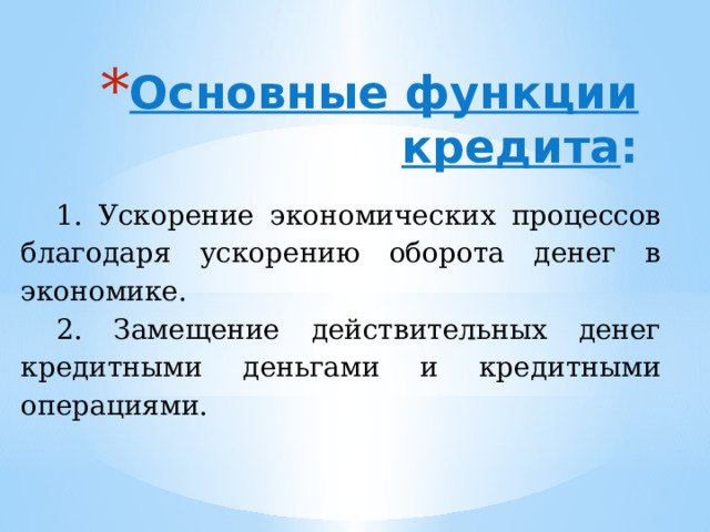 Основные функции кредита :   1. Ускорение экономических процессов благодаря ускорению оборота денег в экономике. 2. Замещение действительных денег кредитными деньгами и кредитными операциями. 