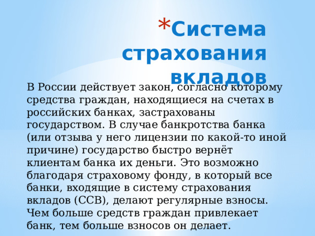 Система страхования вкладов В России действует закон, согласно которому средства граждан, находящиеся на счетах в российских банках, застрахованы государством. В случае банкротства банка (или отзыва у него лицензии по какой-то иной причине) государство быстро вернёт клиентам банка их деньги. Это возможно благодаря страховому фонду, в который все банки, входящие в систему страхования вкладов (ССВ), делают регулярные взносы. Чем больше средств граждан привлекает банк, тем больше взносов он делает. 