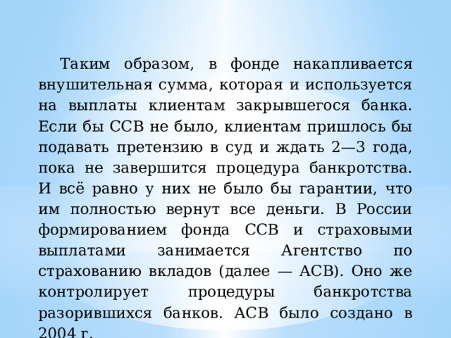 Таким образом, в фонде накапливается внушительная сумма, которая и используется на выплаты клиентам закрывшегося банка. Если бы ССВ не было, клиентам пришлось бы подавать претензию в суд и ждать 2—3 года, пока не завершится процедура банкротства. И всё равно у них не было бы гарантии, что им полностью вернут все деньги. В России формированием фонда ССВ и страховыми выплатами занимается Агентство по страхованию вкладов (далее — АСВ). Оно же контролирует процедуры банкротства разорившихся банков. АСВ было создано в 2004 г. 