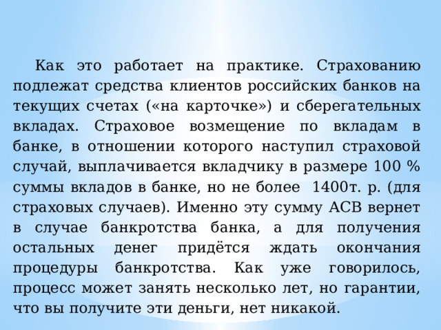 Как это работает на практике. Страхованию подлежат средства клиентов российских банков на текущих счетах («на карточке») и сберегательных вкладах. Страховое возмещение по вкладам в банке, в отношении которого наступил страховой случай, выплачивается вкладчику в размере 100 % суммы вкладов в банке, но не более 1400т. р. (для страховых случаев). Именно эту сумму АСВ вернет в случае банкротства банка, а для получения остальных денег придётся ждать окончания процедуры банкротства. Как уже говорилось, процесс может занять несколько лет, но гарантии, что вы получите эти деньги, нет никакой.  
