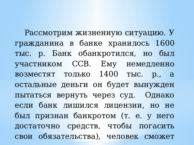 Рассмотрим жизненную ситуацию. У гражданина в банке хранилось 1600 тыс. р. Банк обанкротился, но был участником ССВ. Ему немедленно возместят только 1400 тыс. р., а остальные деньги он будет вынужден пытаться вернуть через суд. Однако если банк лишился лицензии, но не был признан банкротом (т. е. у него достаточно средств, чтобы погасить свои обязательства), человек сможет получить всю сумму. 