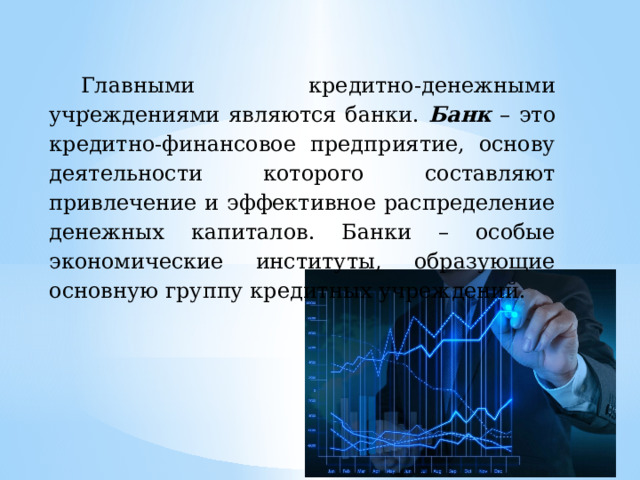 Главными кредитно-денежными учреждениями являются банки. Банк – это кредитно-финансовое предприятие, основу деятельности которого составляют привлечение и эффективное распределение денежных капиталов. Банки – особые экономические институты, образующие основную группу кредитных учреждений. . 