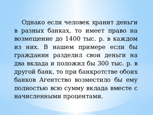 Однако если человек хранит деньги в разных банках, то имеет право на возмещение до 1400 тыс. р. в каждом из них. В нашем примере если бы гражданин разделил свои деньги на два вклада и положил бы 300 тыс. р. в другой банк, то при банкротстве обоих банков Агентство возместило бы ему полностью всю сумму вклада вместе с начисленными процентами. 