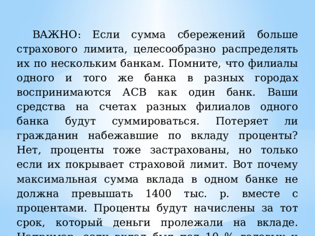 ВАЖНО: Если сумма сбережений больше страхового лимита, целесообразно распределять их по нескольким банкам.  Помните, что филиалы одного и того же банка в разных городах воспринимаются АСВ как один банк. Ваши средства на счетах разных филиалов одного банка будут суммироваться. Потеряет ли гражданин набежавшие по вкладу проценты? Нет, проценты тоже застрахованы, но только если их покрывает страховой лимит. Вот почему максимальная сумма вклада в одном банке не должна превышать 1400 тыс. р. вместе с процентами. Проценты будут начислены за тот срок, который деньги пролежали на вкладе. Например, если вклад был под 10 % годовых и страховой случай наступил через полгода, вы получите 5 %. 
