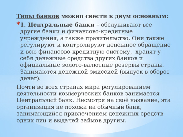 Типы банков можно свести к двум основным: 1. Центральные банки – обслуживают все другие банки и финансово-кредитные учреждения, а также правительство. Они также регулируют и контролируют денежное обращение и всю финансово-кредитную систему, хранят у себя денежные средства других банков и официальные золото-валютные резервы страны. Занимаются денежной эмиссией (выпуск в оборот денег). Почти во всех странах мира регулированием деятельности коммерческих банков занимается Центральный банк. Несмотря на своё название, эта организация не похожа на обычный банк, занимающийся привлечением денежных средств одних лиц и выдачей займов другим. 