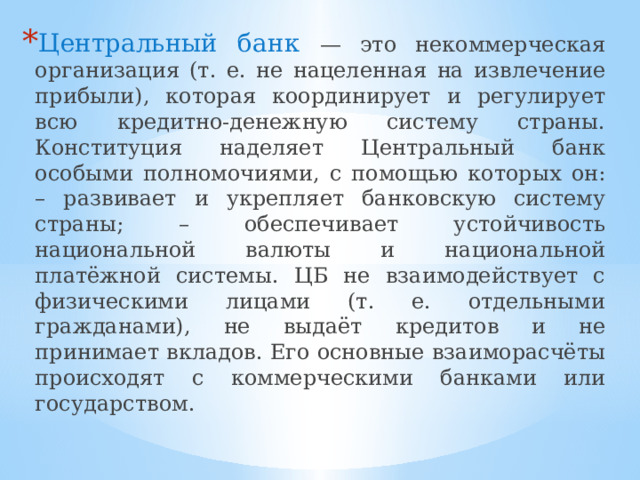 Центральный банк — это некоммерческая организация (т. е. не нацеленная на извлечение прибыли), которая координирует и регулирует всю кредитно-денежную систему страны. Конституция наделяет Центральный банк особыми полномочиями, с помощью которых он: – развивает и укрепляет банковскую систему страны; – обеспечивает устойчивость национальной валюты и национальной платёжной системы. ЦБ не взаимодействует с физическими лицами (т. е. отдельными гражданами), не выдаёт кредитов и не принимает вкладов. Его основные взаиморасчёты происходят с коммерческими банками или государством. 