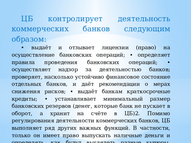 ЦБ контролирует деятельность коммерческих банков следующим образом: • выдаёт и отзывает лицензии (право) на осуществление банковских операций; • определяет правила проведения банковских операций; • осуществляет надзор за деятельностью банков; проверяет, насколько устойчиво финансовое состояние отдельных банков, и даёт рекомендации о мерах снижения рисков; • выдаёт банкам краткосрочные кредиты; • устанавливает минимальный размер банковских резервов (денег, которые банк не пускает в оборот, а хранит на счёте в ЦБ)2. Помимо регулирования деятельности коммерческих банков, ЦБ выполняет ряд других важных функций. В частности, только он имеет право выпускать наличные деньги и определять, как будут выглядеть разные купюры. Ежедневно ЦБ устанавливает официальные курсы иностранных валют к рублю. 