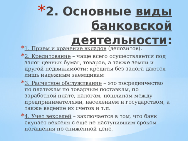 2. Основные виды банковской деятельности :   1. Прием и хранение вкладов (депозитов). 2. Кредитование – чаще всего осуществляется под залог ценных бумаг, товаров, а также земли и другой недвижимости; кредиты без залога даются лишь надежным заемщикам 3. Расчетное обслуживание – это посредничество по платежам по товарным поставкам, по заработной плате, налогам, пошлинам между предпринимателями, населением и государством, а также ведение их счетов и т.п. 4. Учет векселей – заключается в том, что банк скупает векселя с еще не наступившим сроком погашения по сниженной цене. 