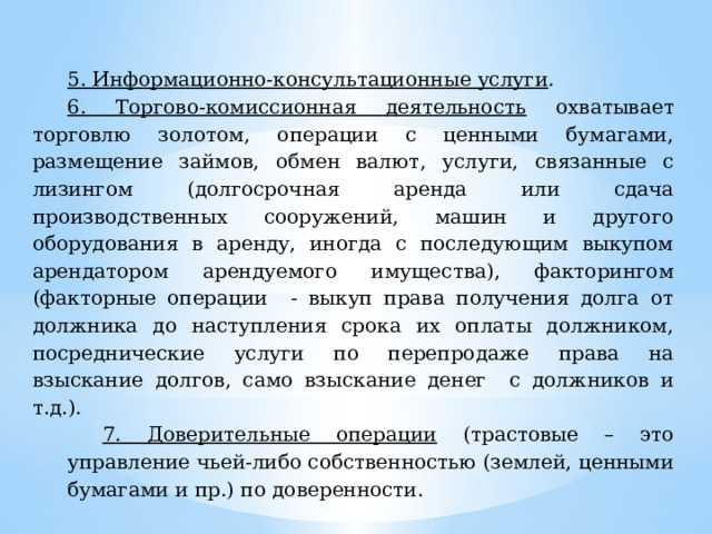 5. Информационно-консультационные услуги . 6. Торгово-комиссионная деятельность охватывает торговлю золотом, операции с ценными бумагами, размещение займов, обмен валют, услуги, связанные с лизингом (долгосрочная аренда или сдача производственных сооружений, машин и другого оборудования в аренду, иногда с последующим выкупом арендатором арендуемого имущества), факторингом (факторные операции - выкуп права получения долга от должника до наступления срока их оплаты должником, посреднические услуги по перепродаже права на взыскание долгов, само взыскание денег с должников и т.д.). 7. Доверительные операции (трастовые – это управление чьей-либо собственностью (землей, ценными бумагами и пр.) по доверенности. 